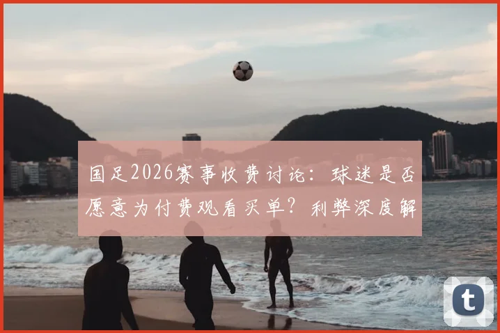 国足2026赛事收费讨论：球迷是否愿意为付费观看买单？利弊深度解析