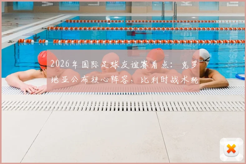 2026年国际足球友谊赛看点：克罗地亚公布核心阵容，比利时战术轮换或有惊喜