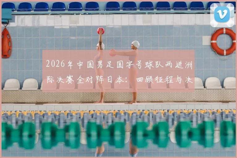 2026年中国男足国字号球队两进洲际决赛全对阵日本：回顾征程与决赛前瞻