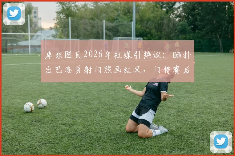 库尔图瓦2026年社媒引热议:晒扑出巴洛贡射门照画红叉,门将赛后庆祝行为解读