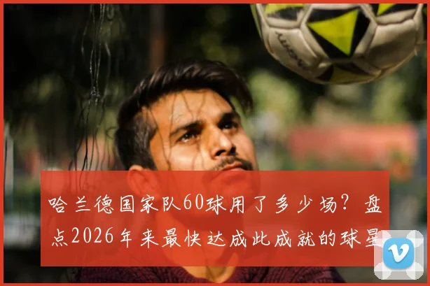 哈兰德国家队60球用了多少场？盘点2026年来最快达成此成就的球星，进球效率对比分析