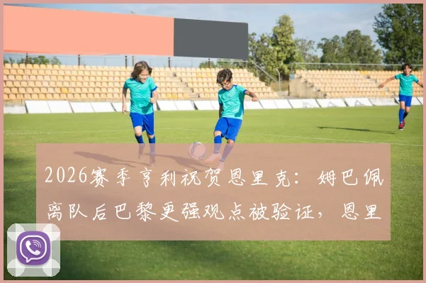 2026赛季亨利祝贺恩里克：姆巴佩离队后巴黎更强观点被验证，恩里克战术打法深度解析