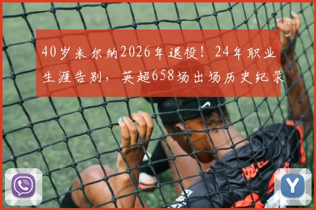 40岁米尔纳2026年退役！24年职业生涯告别，英超658场出场历史纪录回顾与成就解读
