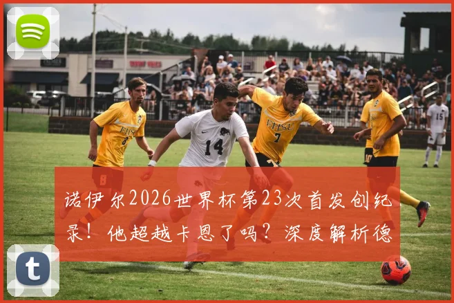 诺伊尔2026世界杯第23次首发创纪录！他超越卡恩了吗？深度解析德国队史门神首发数据