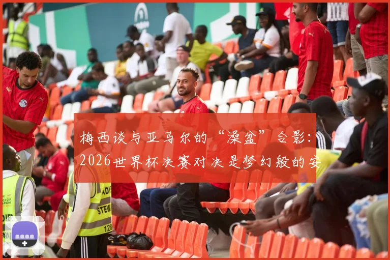 梅西谈与亚马尔的“澡盆”合影:2026世界杯决赛对决是梦幻般的安排